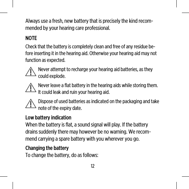 Always use a fresh, new battery that is precisely the kind recom-mended by your hearing care professional.NOTECheck that the battery is completely clean and free of any residue be-fore inserting it in the hearing aid. Otherwise your hearing aid may notfunction as expected.Never attempt to recharge your hearing aid batteries, as theycould explode.Never leave a flat battery in the hearing aids while storing them.It could leak and ruin your hearing aid.Dispose of used batteries as indicated on the packaging and takenote of the expiry date.Low battery indicationWhen the battery is flat, a sound signal will play. If the batterydrains suddenly there may however be no warning. We recom-mend carrying a spare battery with you wherever you go.Changing the batteryTo change the battery, do as follows:12