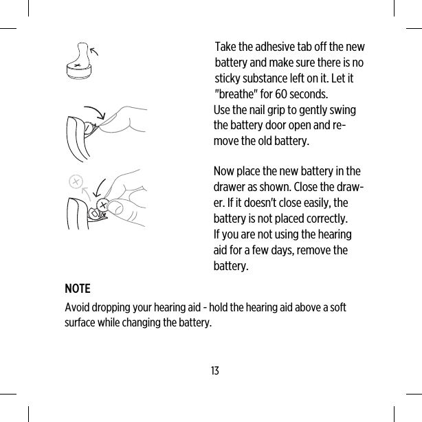 Take the adhesive tab off the newbattery and make sure there is nosticky substance left on it. Let it&quot;breathe&quot; for 60 seconds.Use the nail grip to gently swingthe battery door open and re-move the old battery.Now place the new battery in thedrawer as shown. Close the draw-er. If it doesn&apos;t close easily, thebattery is not placed correctly.If you are not using the hearingaid for a few days, remove thebattery.NOTEAvoid dropping your hearing aid - hold the hearing aid above a softsurface while changing the battery.13