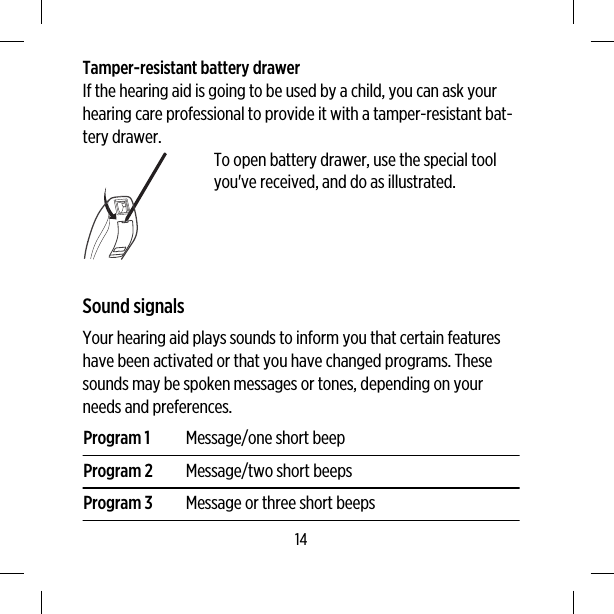 Tamper-resistant battery drawerIf the hearing aid is going to be used by a child, you can ask yourhearing care professional to provide it with a tamper-resistant bat-tery drawer.To open battery drawer, use the special toolyou&apos;ve received, and do as illustrated.Sound signalsYour hearing aid plays sounds to inform you that certain featureshave been activated or that you have changed programs. Thesesounds may be spoken messages or tones, depending on yourneeds and preferences.Program 1 Message/one short beepProgram 2 Message/two short beepsProgram 3 Message or three short beeps14