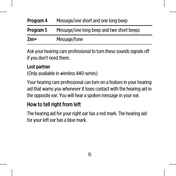 Program 4 Message/one short and one long beepProgram 5 Message/one long beep and two short beepsZen+ Message/toneAsk your hearing care professional to turn these sounds signals offif you don&apos;t need them.Lost partner(Only available in wireless 440-series)Your hearing care professional can turn on a feature in your hearingaid that warns you whenever it loses contact with the hearing aid inthe opposite ear. You will hear a spoken message in your ear.How to tell right from leftThe hearing aid for your right ear has a red mark. The hearing aidfor your left ear has a blue mark.15