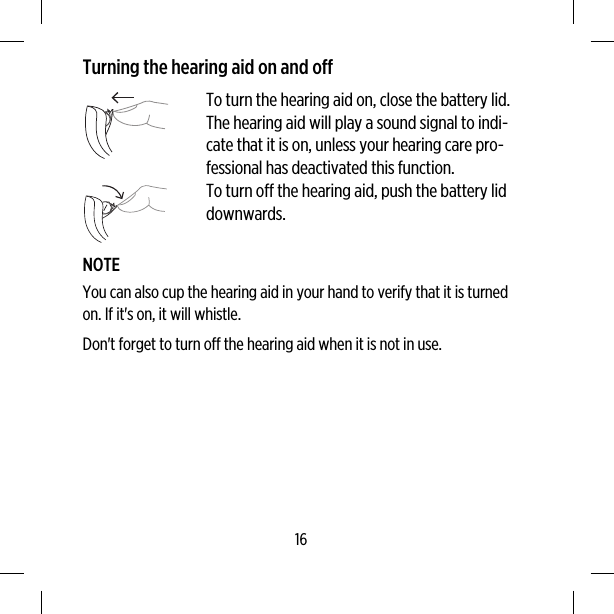 Turning the hearing aid on and offTo turn the hearing aid on, close the battery lid.The hearing aid will play a sound signal to indi-cate that it is on, unless your hearing care pro-fessional has deactivated this function.To turn off the hearing aid, push the battery liddownwards.NOTEYou can also cup the hearing aid in your hand to verify that it is turnedon. If it&apos;s on, it will whistle.Don&apos;t forget to turn off the hearing aid when it is not in use.16