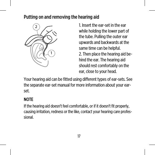 Putting on and removing the hearing aid121. Insert the ear-set in the earwhile holding the lower part ofthe tube. Pulling the outer earupwards and backwards at thesame time can be helpful.2. Then place the hearing aid be-hind the ear. The hearing aidshould rest comfortably on theear, close to your head.Your hearing aid can be fitted using different types of ear-sets. Seethe separate ear-set manual for more information about your ear-set.NOTEIf the hearing aid doesn&apos;t feel comfortable, or if it doesn&apos;t fit properly,causing irritation, redness or the like, contact your hearing care profes-sional.17