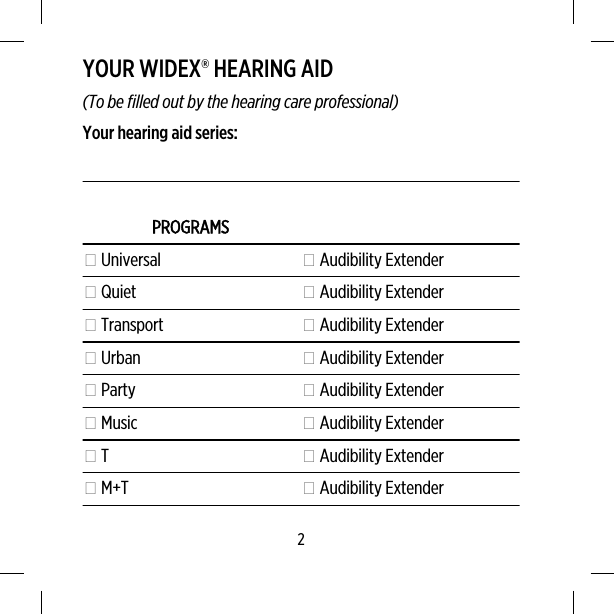 YOUR WIDEX® HEARING AID(To be filled out by the hearing care professional)Your hearing aid series:PROGRAMS Universal  Audibility Extender Quiet  Audibility Extender Transport  Audibility Extender Urban  Audibility Extender Party  Audibility Extender Music  Audibility Extender T  Audibility Extender M+T  Audibility Extender2