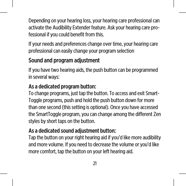 Depending on your hearing loss, your hearing care professional canactivate the Audibility Extender feature. Ask your hearing care pro-fessional if you could benefit from this.If your needs and preferences change over time, your hearing careprofessional can easily change your program selectionSound and program adjustmentIf you have two hearing aids, the push button can be programmedin several ways:As a dedicated program button:To change programs, just tap the button. To access and exit Smart-Toggle programs, push and hold the push button down for morethan one second (this setting is optional). Once you have accessedthe SmartToggle program, you can change among the different Zenstyles by short taps on the button.As a dedicated sound adjustment button:Tap the button on your right hearing aid if you’d like more audibilityand more volume. If you need to decrease the volume or you’d likemore comfort, tap the button on your left hearing aid.21