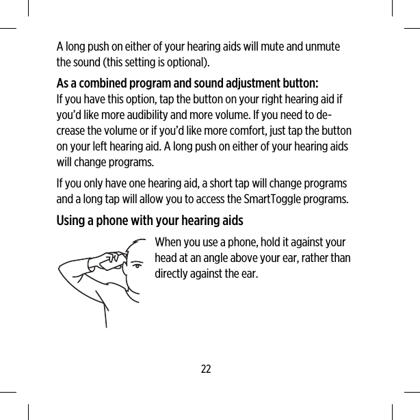 A long push on either of your hearing aids will mute and unmutethe sound (this setting is optional).As a combined program and sound adjustment button:If you have this option, tap the button on your right hearing aid ifyou’d like more audibility and more volume. If you need to de-crease the volume or if you’d like more comfort, just tap the buttonon your left hearing aid. A long push on either of your hearing aidswill change programs.If you only have one hearing aid, a short tap will change programsand a long tap will allow you to access the SmartToggle programs.Using a phone with your hearing aidsWhen you use a phone, hold it against yourhead at an angle above your ear, rather thandirectly against the ear.22