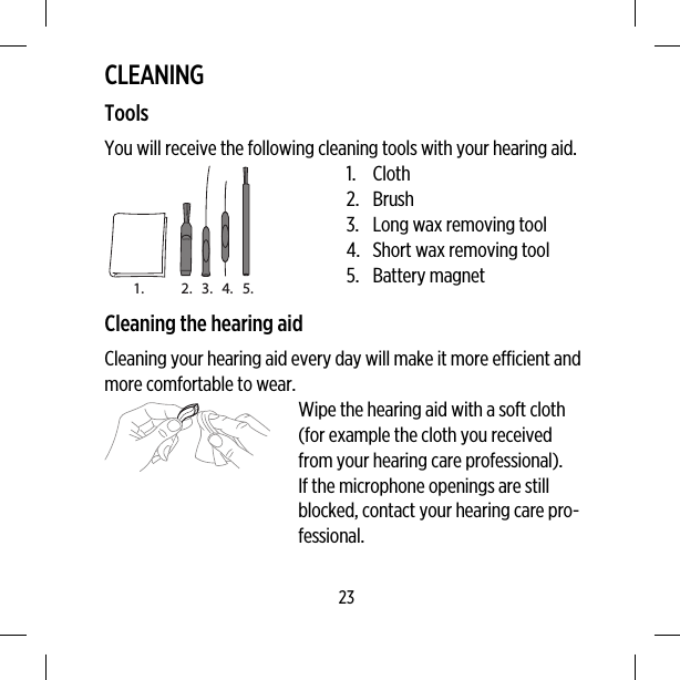 CLEANINGToolsYou will receive the following cleaning tools with your hearing aid.1. 2. 3. 4. 5.1. Cloth2. Brush3. Long wax removing tool4. Short wax removing tool5. Battery magnetCleaning the hearing aidCleaning your hearing aid every day will make it more efficient andmore comfortable to wear.Wipe the hearing aid with a soft cloth(for example the cloth you receivedfrom your hearing care professional).If the microphone openings are stillblocked, contact your hearing care pro-fessional.23