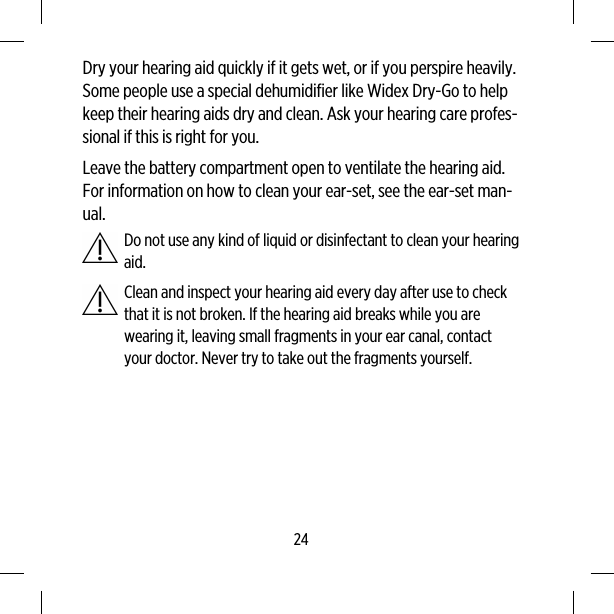 Dry your hearing aid quickly if it gets wet, or if you perspire heavily.Some people use a special dehumidifier like Widex Dry-Go to helpkeep their hearing aids dry and clean. Ask your hearing care profes-sional if this is right for you.Leave the battery compartment open to ventilate the hearing aid.For information on how to clean your ear-set, see the ear-set man-ual.Do not use any kind of liquid or disinfectant to clean your hearingaid.Clean and inspect your hearing aid every day after use to checkthat it is not broken. If the hearing aid breaks while you arewearing it, leaving small fragments in your ear canal, contactyour doctor. Never try to take out the fragments yourself.24