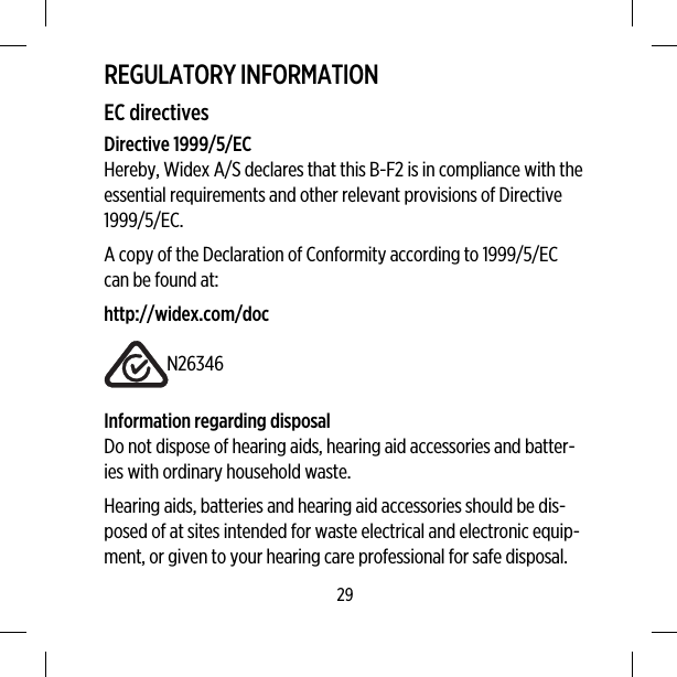 REGULATORY INFORMATIONEC directivesDirective 1999/5/ECHereby, Widex A/S declares that this B-F2 is in compliance with theessential requirements and other relevant provisions of Directive1999/5/EC.A copy of the Declaration of Conformity according to 1999/5/ECcan be found at:http://widex.com/docN26346Information regarding disposalDo not dispose of hearing aids, hearing aid accessories and batter-ies with ordinary household waste.Hearing aids, batteries and hearing aid accessories should be dis-posed of at sites intended for waste electrical and electronic equip-ment, or given to your hearing care professional for safe disposal.29