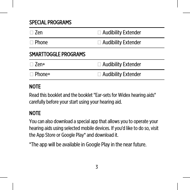 SPECIAL PROGRAMS Zen  Audibility Extender Phone  Audibility ExtenderSMARTTOGGLE PROGRAMS Zen+  Audibility Extender Phone+  Audibility ExtenderNOTERead this booklet and the booklet &quot;Ear-sets for Widex hearing aids&quot;carefully before your start using your hearing aid.NOTEYou can also download a special app that allows you to operate yourhearing aids using selected mobile devices. If you&apos;d like to do so, visitthe App Store or Google Play* and download it.*The app will be available in Google Play in the near future.3