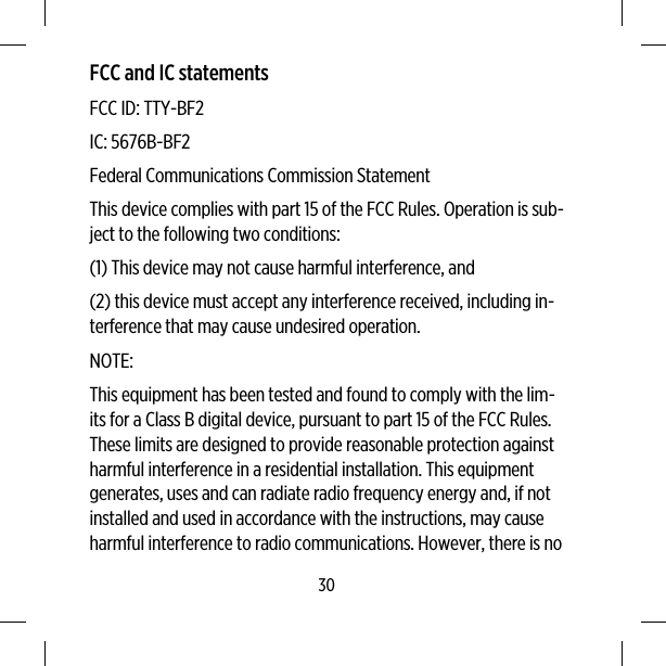 FCC and IC statementsFCC ID: TTY-BF2IC: 5676B-BF2Federal Communications Commission StatementThis device complies with part 15 of the FCC Rules. Operation is sub-ject to the following two conditions:(1) This device may not cause harmful interference, and(2) this device must accept any interference received, including in-terference that may cause undesired operation.NOTE:This equipment has been tested and found to comply with the lim-its for a Class B digital device, pursuant to part 15 of the FCC Rules.These limits are designed to provide reasonable protection againstharmful interference in a residential installation. This equipmentgenerates, uses and can radiate radio frequency energy and, if notinstalled and used in accordance with the instructions, may causeharmful interference to radio communications. However, there is no30