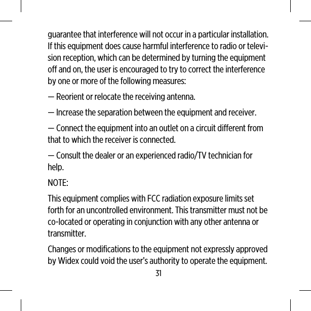 guarantee that interference will not occur in a particular installation.If this equipment does cause harmful interference to radio or televi-sion reception, which can be determined by turning the equipmentoff and on, the user is encouraged to try to correct the interferenceby one or more of the following measures:— Reorient or relocate the receiving antenna.— Increase the separation between the equipment and receiver.— Connect the equipment into an outlet on a circuit different fromthat to which the receiver is connected.— Consult the dealer or an experienced radio/TV technician forhelp.NOTE:This equipment complies with FCC radiation exposure limits setforth for an uncontrolled environment. This transmitter must not beco-located or operating in conjunction with any other antenna ortransmitter.Changes or modifications to the equipment not expressly approvedby Widex could void the user’s authority to operate the equipment.31