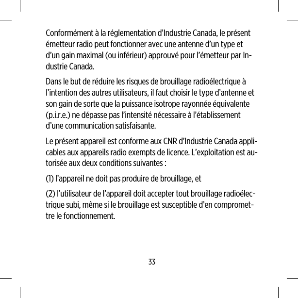 Conformément à la réglementation d’Industrie Canada, le présentémetteur radio peut fonctionner avec une antenne d’un type etd’un gain maximal (ou inférieur) approuvé pour l’émetteur par In-dustrie Canada.Dans le but de réduire les risques de brouillage radioélectrique àl’intention des autres utilisateurs, il faut choisir le type d’antenne etson gain de sorte que la puissance isotrope rayonnée équivalente(p.i.r.e.) ne dépasse pas l’intensité nécessaire à l’établissementd’une communication satisfaisante.Le présent appareil est conforme aux CNR d’Industrie Canada appli-cables aux appareils radio exempts de licence. L’exploitation est au-torisée aux deux conditions suivantes :(1) l’appareil ne doit pas produire de brouillage, et(2) l’utilisateur de l’appareil doit accepter tout brouillage radioélec-trique subi, même si le brouillage est susceptible d’en compromet-tre le fonctionnement.33