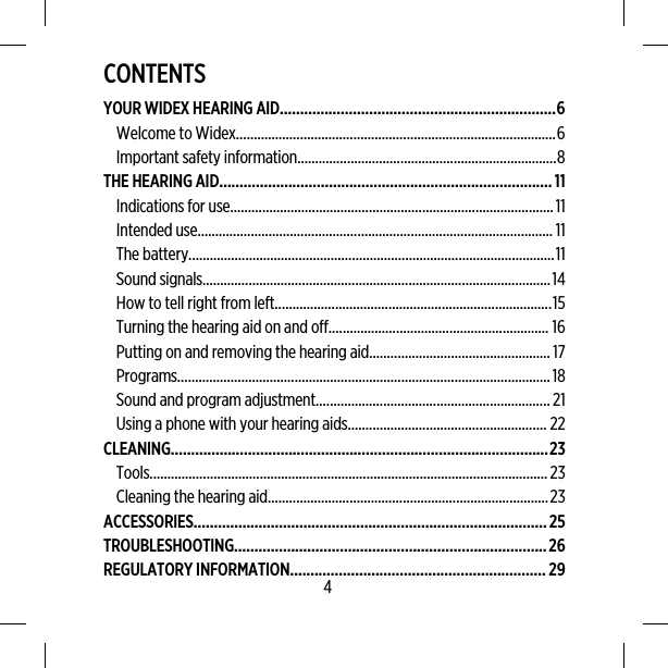 CONTENTSYOUR WIDEX HEARING AID....................................................................6Welcome to Widex..........................................................................................6Important safety information.........................................................................8THE HEARING AID..................................................................................11Indications for use...........................................................................................11Intended use.................................................................................................... 11The battery.......................................................................................................11Sound signals..................................................................................................14How to tell right from left..............................................................................15Turning the hearing aid on and off.............................................................. 16Putting on and removing the hearing aid...................................................17Programs.........................................................................................................18Sound and program adjustment..................................................................21Using a phone with your hearing aids........................................................ 22CLEANING.............................................................................................23Tools................................................................................................................23Cleaning the hearing aid...............................................................................23ACCESSORIES.......................................................................................25TROUBLESHOOTING.............................................................................26REGULATORY INFORMATION...............................................................294