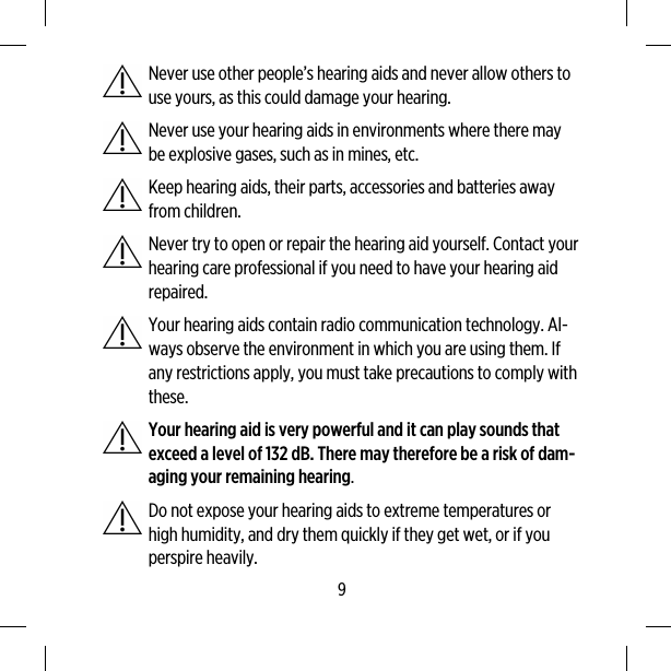 Never use other people’s hearing aids and never allow others touse yours, as this could damage your hearing.Never use your hearing aids in environments where there maybe explosive gases, such as in mines, etc.Keep hearing aids, their parts, accessories and batteries awayfrom children.Never try to open or repair the hearing aid yourself. Contact yourhearing care professional if you need to have your hearing aidrepaired.Your hearing aids contain radio communication technology. Al-ways observe the environment in which you are using them. Ifany restrictions apply, you must take precautions to comply withthese.Your hearing aid is very powerful and it can play sounds thatexceed a level of 132 dB. There may therefore be a risk of dam-aging your remaining hearing.Do not expose your hearing aids to extreme temperatures orhigh humidity, and dry them quickly if they get wet, or if youperspire heavily.9