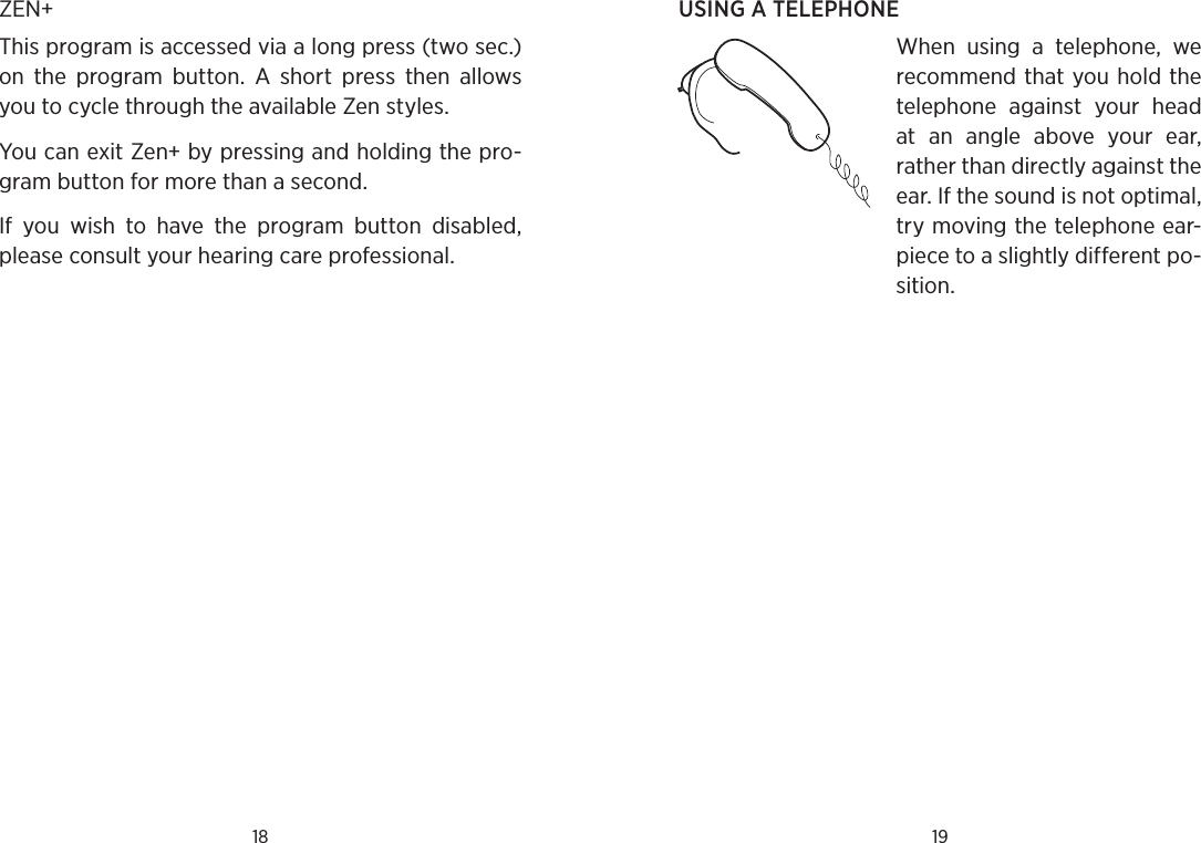 18 19USING A TELEPHONEWhen  using  a  telephone,  we recommend that you hold the telephone  against  your  head at  an  angle  above  your  ear, rather than directly against the ear. If the sound is not optimal, try moving the telephone ear-piece to a slightly different po-sition.ZEN+This program is accessed via a long press (two sec.) on  the  program  button.  A  short  press  then  allows you to cycle through the available Zen styles. You can exit Zen+ by pressing and holding the pro-gram button for more than a second.If  you  wish  to  have  the  program  button  disabled, please consult your hearing care professional.