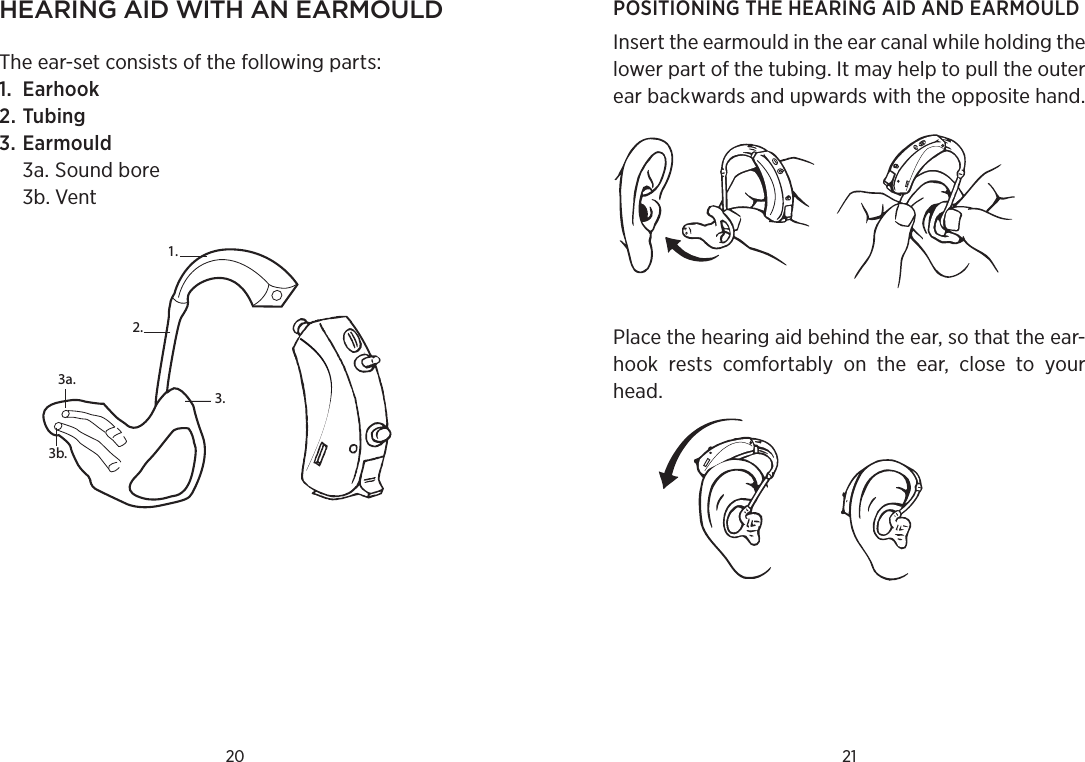 20 21hearing aid with an earmouldThe ear-set consists of the following parts:1.  Earhook2. Tubing3. Earmould 3a. Sound bore  3b. Vent1.3a.3.2.3b.POSITIONING THE HEARING AID AND EARMOULD Insert the earmould in the ear canal while holding the lower part of the tubing. It may help to pull the outer ear backwards and upwards with the opposite hand.Place the hearing aid behind the ear, so that the ear-hook  rests  comfortably  on  the  ear,  close  to  your head.