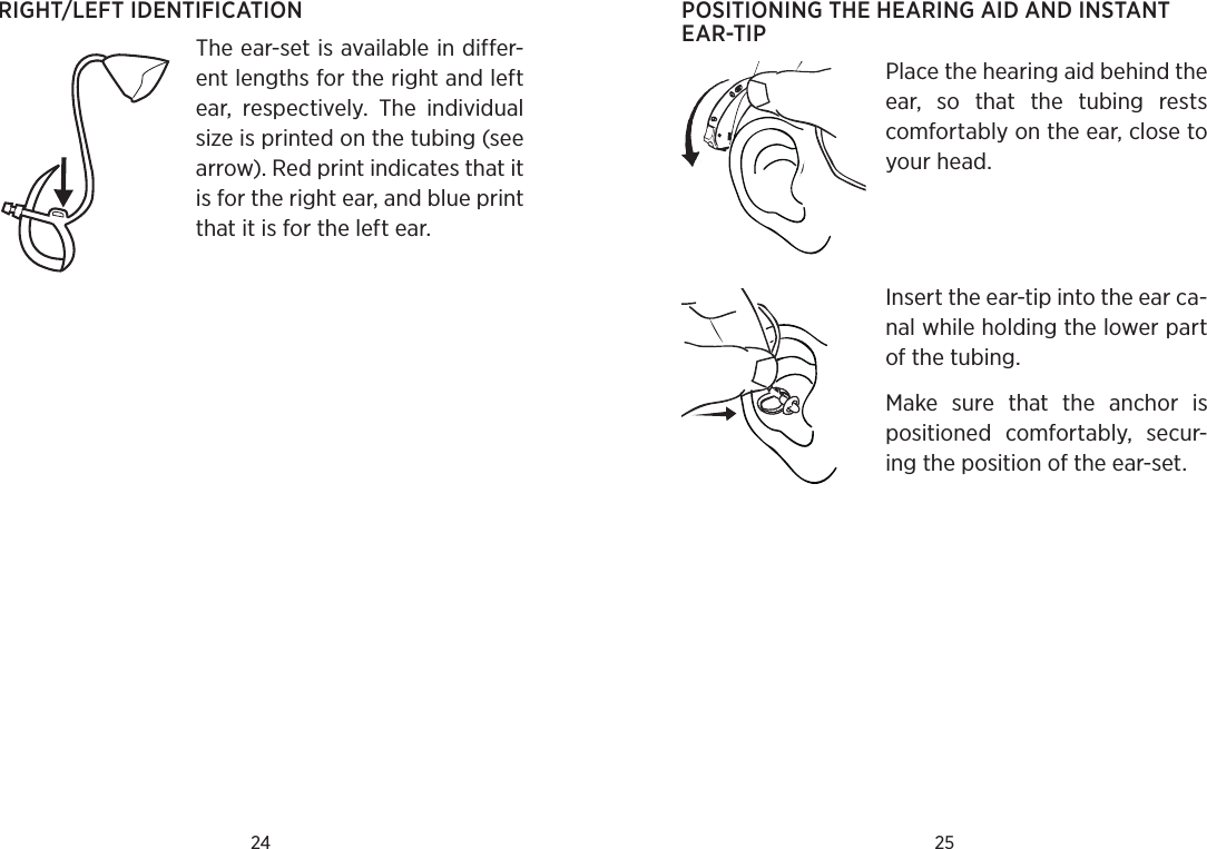 24 25RIGHT/LEFT IDENTIFICATIONThe ear-set is available in differ-ent lengths for the right and left ear,  respectively.  The  individual size is printed on the tubing (see arrow). Red print indicates that it is for the right ear, and blue print that it is for the left ear.POSITIONING THE HEARING AID AND INSTANT EAR-TIPPlace the hearing aid behind the ear,  so  that  the  tubing  rests comfortably on the ear, close to your head. Insert the ear-tip into the ear ca-nal while holding the lower part of the tubing.Make  sure  that  the  anchor  is  positioned  comfortably,  secur-ing the position of the ear-set.