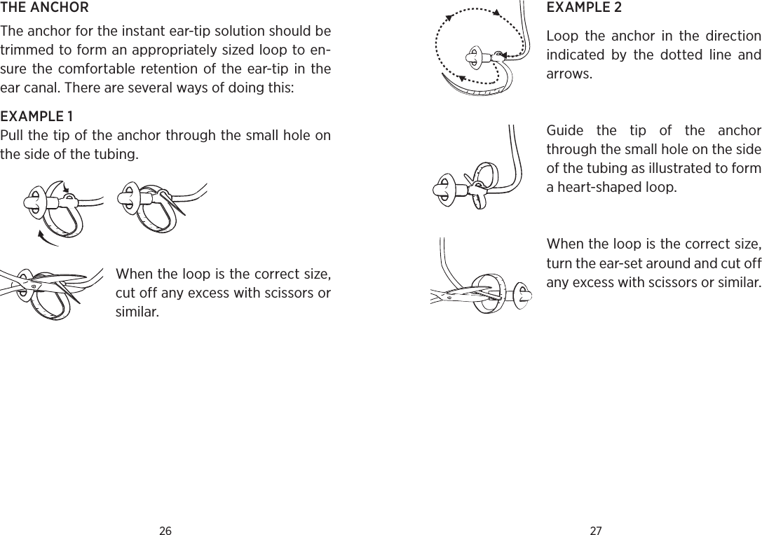 26 27THE ANCHORThe anchor for the instant ear-tip solution should be trimmed to form an appropriately sized loop to en-sure the comfortable retention of the ear-tip in the ear canal. There are several ways of doing this:EXAMPLE 1Pull the tip of the anchor through the small hole on the side of the tubing. When the loop is the correct size, cut off any excess with scissors or similar.EXAMPLE 2Loop  the  anchor  in  the  direction indicated  by  the  dotted  line  and arrows.Guide  the  tip  of  the  anchor through the small hole on the side of the tubing as illustrated to form a heart-shaped loop.When the loop is the correct size, turn the ear-set around and cut off any excess with scissors or similar.