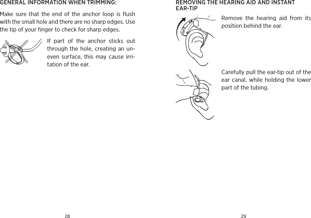 28 29REMOVING THE HEARING AID AND INSTANT EAR-TIPRemove  the  hearing  aid  from  its position behind the ear. Carefully pull the ear-tip out of the ear canal, while holding the lower part of the tubing. GENERAL INFORMATION WHEN TRIMMING:Make  sure  that the end  of the  anchor  loop  is  flush with the small hole and there are no sharp edges. Use the tip of your finger to check for sharp edges.If  part  of  the  anchor  sticks  out through the hole, creating an un-even  surface,  this  may cause irri-tation of the ear.