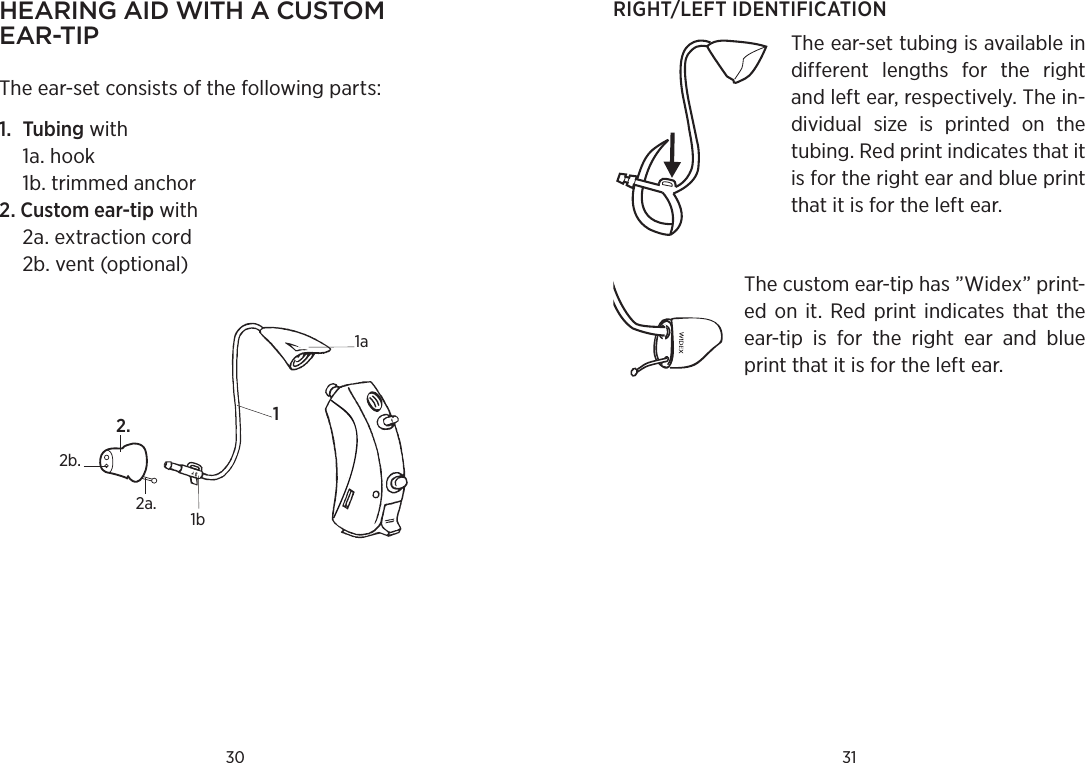 30 31hearing aid with a Custom ear-tip The ear-set consists of the following parts:1.  Tubing with   1a. hook   1b. trimmed anchor2. Custom ear-tip with   2a. extraction cord  2b. vent (optional)1a1b12a.2.2b.RIGHT/LEFT IDENTIFICATIONThe ear-set tubing is available in different  lengths  for  the  right and left ear, respectively. The in-dividual  size  is  printed  on  the tubing. Red print indicates that it is for the right ear and blue print that it is for the left ear.The custom ear-tip has ”Widex” print-ed  on  it. Red  print  indicates  that  the ear-tip  is  for  the  right  ear  and  blue print that it is for the left ear.