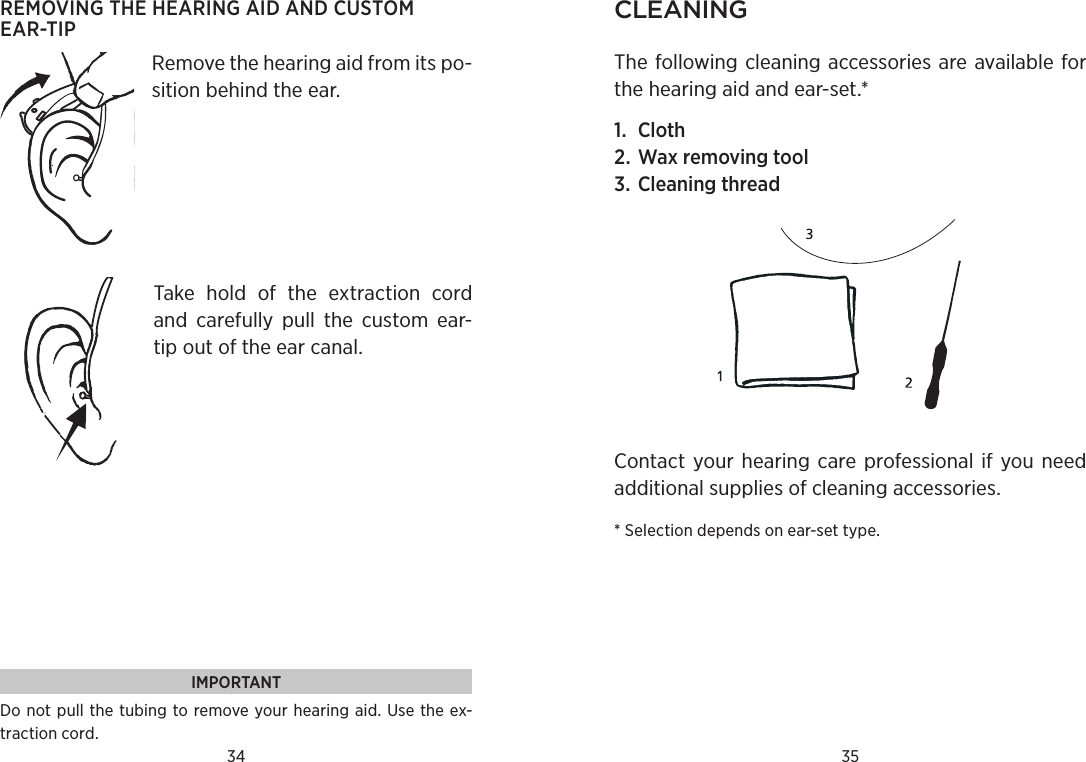 34 35REMOVING THE HEARING AID AND CUSTOM  EAR-TIPRemove the hearing aid from its po-sition behind the ear. Take  hold  of  the  extraction  cord and  carefully  pull  the  custom  ear-tip out of the ear canal.CleaningThe following cleaning accessories are available for the hearing aid and ear-set.* 1.  Cloth2. Wax removing tool3. Cleaning threadContact your hearing care professional if you need additional supplies of cleaning accessories.* Selection depends on ear-set type.IMPORTANTDo not  pull the  tubing to remove your hearing  aid. Use the ex-traction cord.