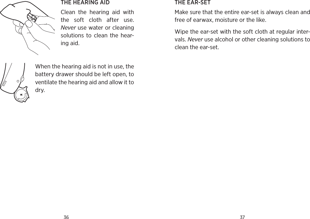 36 37THE HEARING AIDClean  the  hearing  aid  with the  soft  cloth  after  use.  Never use water or cleaning solutions  to clean  the  hear-ing aid.When the hearing aid is not in use, the battery drawer should be left open, to ventilate the hearing aid and allow it to dry.THE EAR-SETMake sure that the entire ear-set is always clean and free of earwax, moisture or the like. Wipe the ear-set with the soft cloth at regular inter-vals. Never use alcohol or other cleaning solutions to clean the ear-set. 
