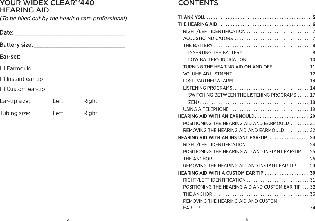 ContentsTHANKYOU.......................................... THEHEARINGAID ...................................... RIGHTLEFTIDENTIFICATION . . . . . . . . . . . . . . . . . . . . . . . . . . . . ACOUSTICINDICATORS ................................. THEBATTERY .......................................... INSERTINGTHEBATTERY ............................. LOWBATTERYINDICATION...........................TURNINGTHEHEARINGAIDONANDOFF. . . . . . . . . . . . . . . . VOLUMEADJUSTMENT.................................LOSTPARTNERALARM.................................LISTENINGPROGRAMS.................................SWITCHINGBETWEENTHELISTENINGPROGRAMS . . . . . ZEN...............................................USINGATELEPHONE ..................................HEARINGAIDWITHANEARMOULD. . . . . . . . . . . . . . . . . . . . . . POSITIONINGTHEHEARINGAIDANDEARMOULD . . . . . . . . REMOVINGTHEHEARINGAIDANDEARMOULD  . . . . . . . . . . HEARINGAIDWITHANINSTANTEAR-TIP . . . . . . . . . . . . . . . . RIGHTLEFTIDENTIFICATION . . . . . . . . . . . . . . . . . . . . . . . . . . . POSITIONINGTHEHEARINGAIDANDINSTANTEAR-TIP . . . THEANCHOR .........................................REMOVINGTHEHEARINGAIDANDINSTANTEAR-TIP  . . . . . HEARINGAIDWITHACUSTOMEAR-TIP. . . . . . . . . . . . . . . . . . RIGHTLEFTIDENTIFICATION . . . . . . . . . . . . . . . . . . . . . . . . . . . POSITIONINGTHEHEARINGAIDANDCUSTOMEAR-TIP  . . . THEANCHOR .........................................REMOVINGTHEHEARINGAIDANDCUSTOM EAR-TIP...............................................2 3Your widex Clear™440  hearing aid(To be filled out by the hearing care professional)Date: ___________________________________Battery size: _____________________________Ear-set: Earmould Instant ear-tip Custom ear-tipEar-tip size:  Left  _____ Right  _____Tubing size:  Left  _____ Right  _____