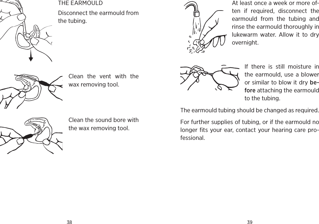 38 39At least once a week or more of-ten  if  required,  disconnect  the earmould  from  the  tubing  and rinse the earmould thoroughly in lukewarm  water.  Allow  it  to  dry overnight. If  there  is  still  moisture  in the earmould,  use a blower or similar to blow it dry be-fore attaching the earmould to the tubing.The earmould tubing should be changed as required.For further supplies of tubing, or if the earmould no longer fits your ear, contact your hearing care pro-fessional.THE EARMOULD Disconnect the earmould from the tubing.Clean  the  vent  with  the wax removing tool.Clean the sound bore with the wax removing tool.
