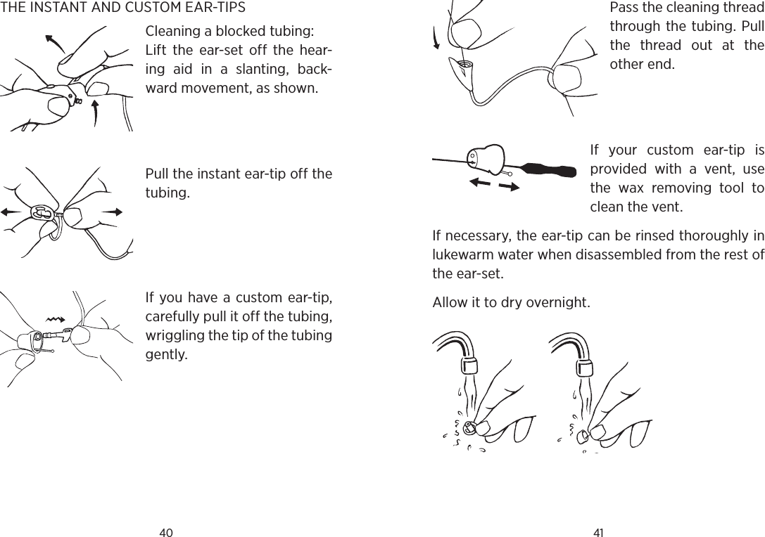 40 41THE INSTANT AND CUSTOM EAR-TIPSCleaning a blocked tubing:Lift  the  ear-set  off  the  hear-ing  aid  in  a  slanting,  back-ward movement, as shown.Pull the instant ear-tip off the tubing.  If you have a custom ear-tip, carefully pull it off the tubing, wriggling the tip of the tubing gently.Pass the cleaning thread through the tubing. Pull the  thread  out  at  the other end.If  your  custom  ear-tip  is provided  with  a  vent,  use the  wax  removing  tool  to clean the vent.If necessary, the ear-tip can be rinsed thoroughly in lukewarm water when disassembled from the rest of the ear-set.Allow it to dry overnight.