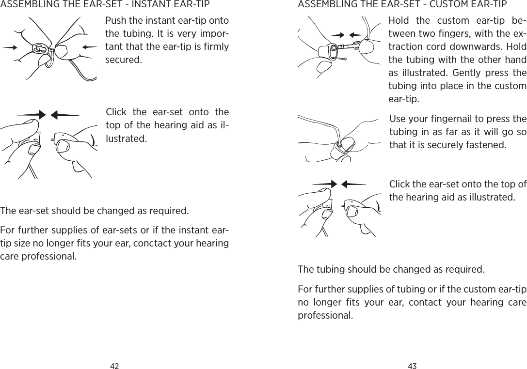 42 43ASSEMBLING THE EAR-SET - INSTANT EAR-TIPPush the instant ear-tip onto the tubing. It is very impor-tant that the ear-tip is firmly secured. Click  the  ear-set  onto  the top of the hearing aid as il-lustrated.  The ear-set should be changed as required.For further supplies of ear-sets or if the instant ear-tip size no longer fits your ear, conctact your hearing care professional. ASSEMBLING THE EAR-SET - CUSTOM EAR-TIPHold  the  custom  ear-tip  be-tween two fingers, with the ex-traction cord downwards. Hold the tubing with the other hand as  illustrated.  Gently  press  the tubing into place in the custom ear-tip.Use your fingernail to press the tubing in as far as it will go so that it is securely fastened.Click the ear-set onto the top of the hearing aid as illustrated. The tubing should be changed as required.For further supplies of tubing or if the custom ear-tip no  longer  fits  your  ear,  contact  your  hearing  care professional.