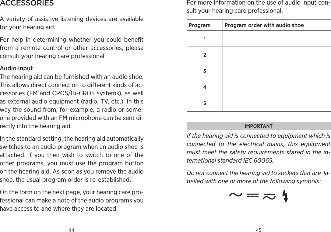 44 45aCCessoriesA variety of assistive listening devices are available for your hearing aid.For  help  in  determining  whether  you  could  benefit from  a remote  control  or  other  accessories,  please consult your hearing care professional.Audio input The hearing aid can be furnished with an audio shoe. This allows direct connection to different kinds of ac- cessories (FM and CROS/Bi-CROS systems), as well as external audio equipment (radio, TV, etc.). In this way the sound from, for example, a radio or some-one provided with an FM microphone can be sent di-rectly into the hearing aid. In the standard setting, the hearing aid automatically switches to an audio program when an audio shoe is attached.  If  you  then  wish  to  switch  to  one  of  the  other  programs, you must  use  the  program  button on the hearing aid. As soon as you remove the audio shoe, the usual program order is re-established. On the form on the next page, your hearing care pro-fessional can make a note of the audio programs you have access to and where they are located. For more information on the use of audio input con-sult your hearing care professional.Program Program order with audio shoe12345IMPORTANT If the hearing aid is connected to equipment which is connected  to  the  electrical  mains,  this  equipment must meet the safety  requirements stated in the in-ternational standard IEC 60065. Do not connect the hearing aid to sockets that are  la-belled with one or more of the following symbols: 