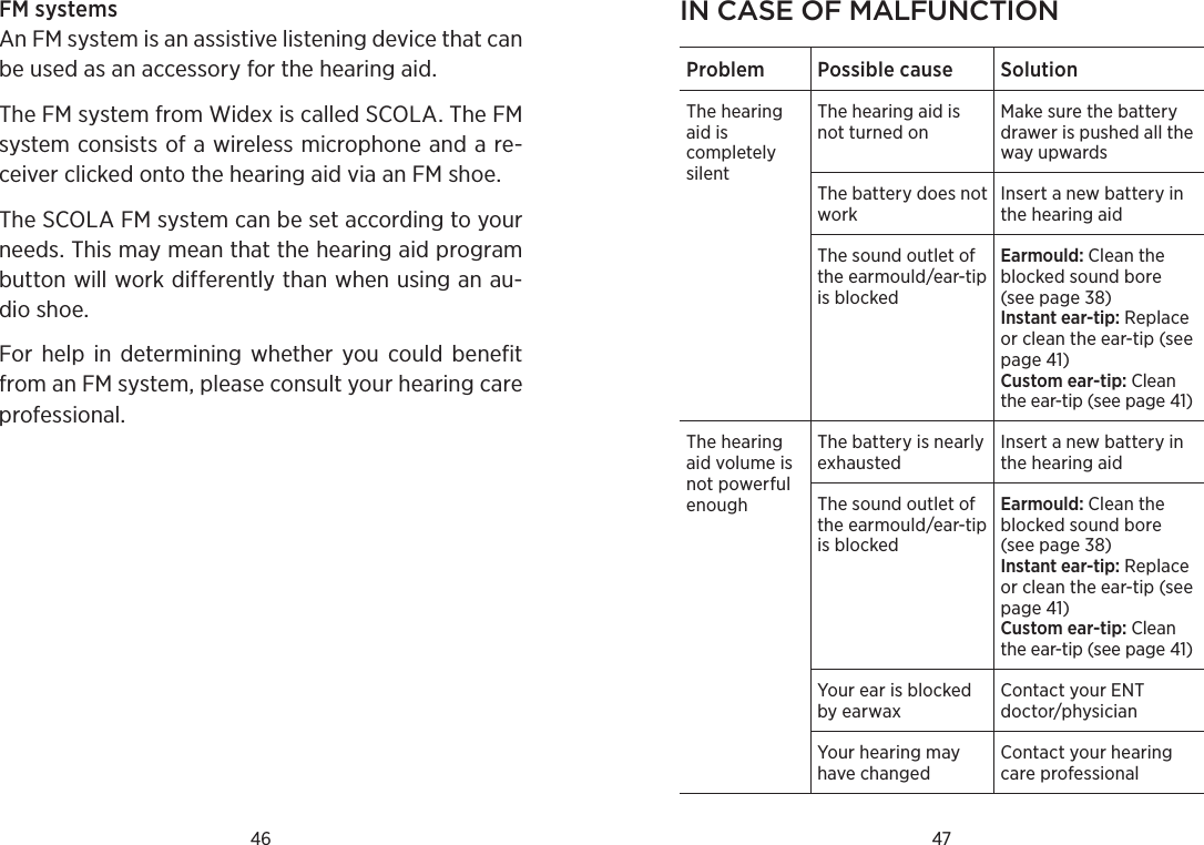 46 47FM systems An FM system is an assistive listening device that can be used as an accessory for the hearing aid. The FM system from Widex is called SCOLA. The FM system consists of a wireless microphone and a re-ceiver clicked onto the hearing aid via an FM shoe.The SCOLA FM system can be set according to your needs. This may mean that the hearing aid program button will work differently than when using an au-dio shoe. For  help  in  determining  whether  you  could  benefit from an FM system, please consult your hearing care professional.in Case of malfunCtionProblem Possible cause SolutionThe hearing aid is completely silentThe hearing aid is not turned onMake sure the battery drawer is pushed all the way upwardsThe battery does not workInsert a new battery in the hearing aidThe sound outlet of the earmould/ear-tip is blockedEarmould: Clean the blocked sound bore (see page 38)Instant ear-tip: Replace or clean the ear-tip (see page 41)Custom ear-tip: Clean the ear-tip (see page 41)The hearing aid volume is not powerful enoughThe battery is nearly exhaustedInsert a new battery in the hearing aidThe sound outlet of the earmould/ear-tip is blockedEarmould: Clean the blocked sound bore (see page 38)Instant ear-tip: Replace or clean the ear-tip (see page 41)Custom ear-tip: Clean the ear-tip (see page 41)Your ear is blocked by earwaxContact your ENT doctor/physicianYour hearing may have changedContact your hearing care professional