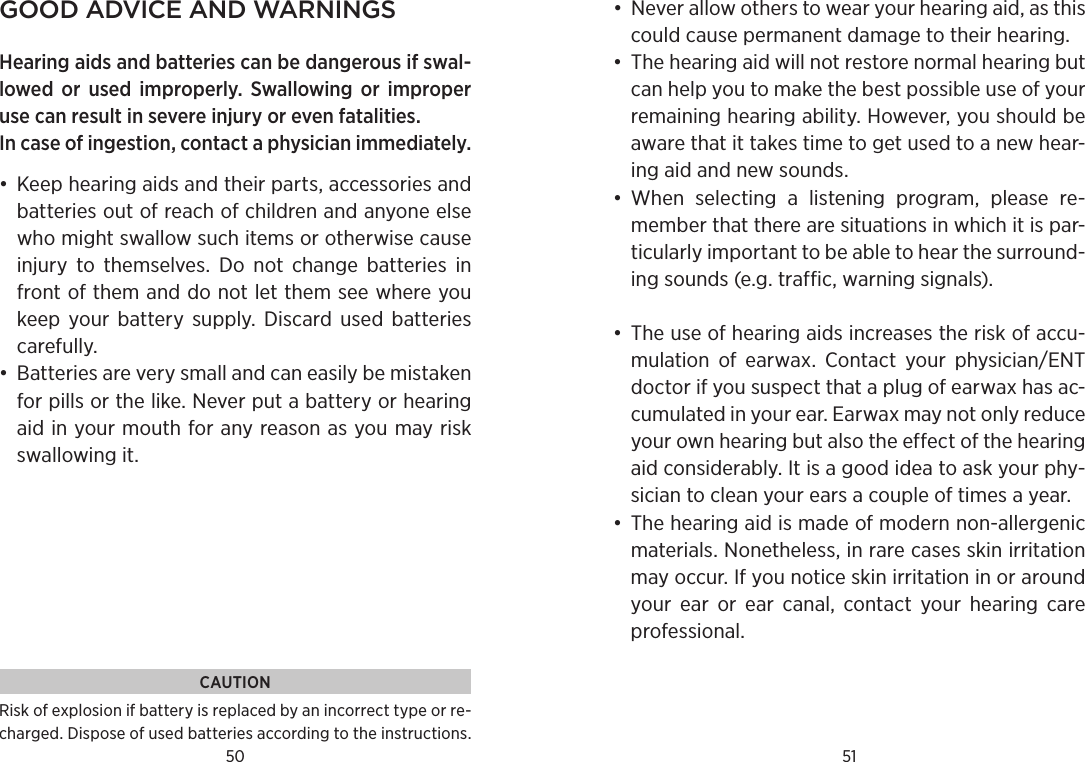 50 51good adviCe and warningsHearing aids and batteries can be dangerous if swal-lowed or used  improperly.  Swallowing  or  improper use can result in severe injury or even fatalities.In case of ingestion, contact a physician immediately.•  Keep hearing aids and their parts, accessories and batteries out of reach of children and anyone else who might swallow such items or otherwise cause injury  to  themselves.  Do  not  change  batteries  in front of them and do not let them see where you keep  your  battery  supply.  Discard  used  batteries carefully.•  Batteries are very small and can easily be mistaken for pills or the like. Never put a battery or hearing aid in your mouth for any reason as you may risk swallowing it. •  Never allow others to wear your hearing aid, as this could cause permanent damage to their hear ing.•  The hearing aid will not restore normal hearing but can help you to make the best possible use of your remaining hearing ability. However, you should be aware that it takes time to get used to a new hear-ing aid and new sounds. •  When  selecting  a  listening  program,  please  re-member that there are situations in which it is par-ticularly important to be able to hear the surround-ing sounds (e.g. traffic, warning signals).•  The use of hearing aids increases the risk of accu-mulation  of  earwax.  Contact  your  physician/ENT doctor if you suspect that a plug of earwax has ac-cumulated in your ear. Earwax may not only reduce your own hearing but also the effect of the hearing aid considerably. It is a good idea to ask your phy-sician to clean your ears a couple of times a year.•  The hearing aid is made of modern non-allergenic materials. Nonetheless, in rare cases skin irritation may occur. If you notice skin irritation in or around your  ear  or  ear  canal,  contact  your  hearing  care professional.CAUTIONRisk of explosion if battery is replaced by an incorrect type or re-charged. Dispose of used batteries according to the instructions.