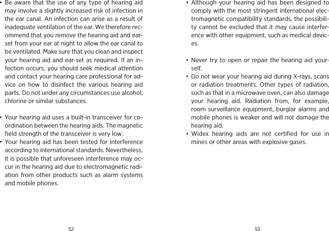 52 53•  Be aware that the use of any type of hearing aid may involve a slightly increased risk of infection in the ear canal. An infection can arise as a result of inadequate ventilation of the ear. We therefore rec-ommend that you remove the hearing aid and ear-set from your ear at night to allow the ear canal to be ventilated. Make sure that you clean and inspect your hearing aid and ear-set as required. If an in-fection occurs, you should seek medical attention and contact your hearing care professional for ad-vice  on  how  to  disinfect  the  various  hearing  aid parts. Do not under any circumstances use alcohol, chlorine or similar substances.•  Your hearing aid uses a built-in transceiver for co-ordination between the hearing aids. The magnetic field strength of the transceiver is very low. •  Your hearing aid has been tested for interference according to international standards. Nevertheless, it is possible that unforeseen interference may oc-cur in the hearing aid due to electromagnetic radi-ation from other products such as alarm systems and mobile phones.•  Although  your  hearing  aid has  been  designed  to comply with the most stringent international elec-tromagnetic compatibility standards, the possibili-ty cannot be excluded that it may cause interfer-ence with other equipment, such as medical devic-es. •  Never try to open or  repair the hearing aid your-self. •  Do not wear your hearing aid during X-rays, scans or radiation  treatments. Other  types  of  radiation, such as that in a microwave oven, can also damage your  hearing  aid.  Radiation  from,  for  example, room surveillance equipment,  burglar alarms and mobile phones is weaker and will not damage the hearing aid. •  Widex  hearing  aids  are  not  certified  for  use  in mines or other areas with explosive gases.
