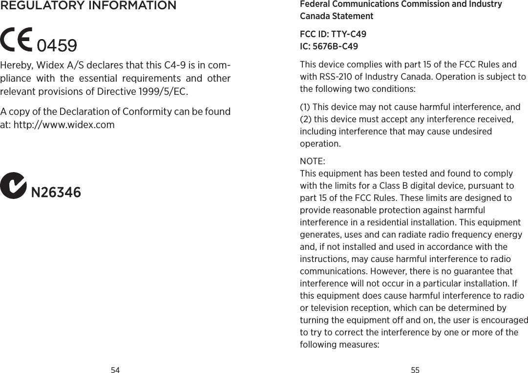 54 55regulatorY informationHereby, Widex A/S declares that this C4-9 is in com-pliance  with  the  essential  requirements  and  other relevant provisions of Directive 1999/5/EC.A copy of the Declaration of Conformity can be found at: http://www.widex.comFederal Communications Commission and Industry  Canada Statement FCC ID: TTY-C49 IC: 5676B-C49This device complies with part 15 of the FCC Rules and with RSS-210 of Industry Canada. Operation is subject to the following two conditions: (1) This device may not cause harmful interference, and (2) this device must accept any interference received, including interference that may cause undesired operation. NOTE: This equipment has been tested and found to comply with the limits for a Class B digital device, pursuant to part 15 of the FCC Rules. These limits are designed to provide reasonable protection against harmful interference in a residential installation. This equipment gene rates, uses and can radiate radio frequency energy and, if not installed and used in accordance with the instructions, may cause harmful interference to radio communications. However, there is no guarantee that interference will not occur in a particular installation. If this equipment does cause harmful interference to radio or television reception, which can be determined by turning the equipment off and on, the user is encouraged to try to correct the interference by one or more of the following mea sures: