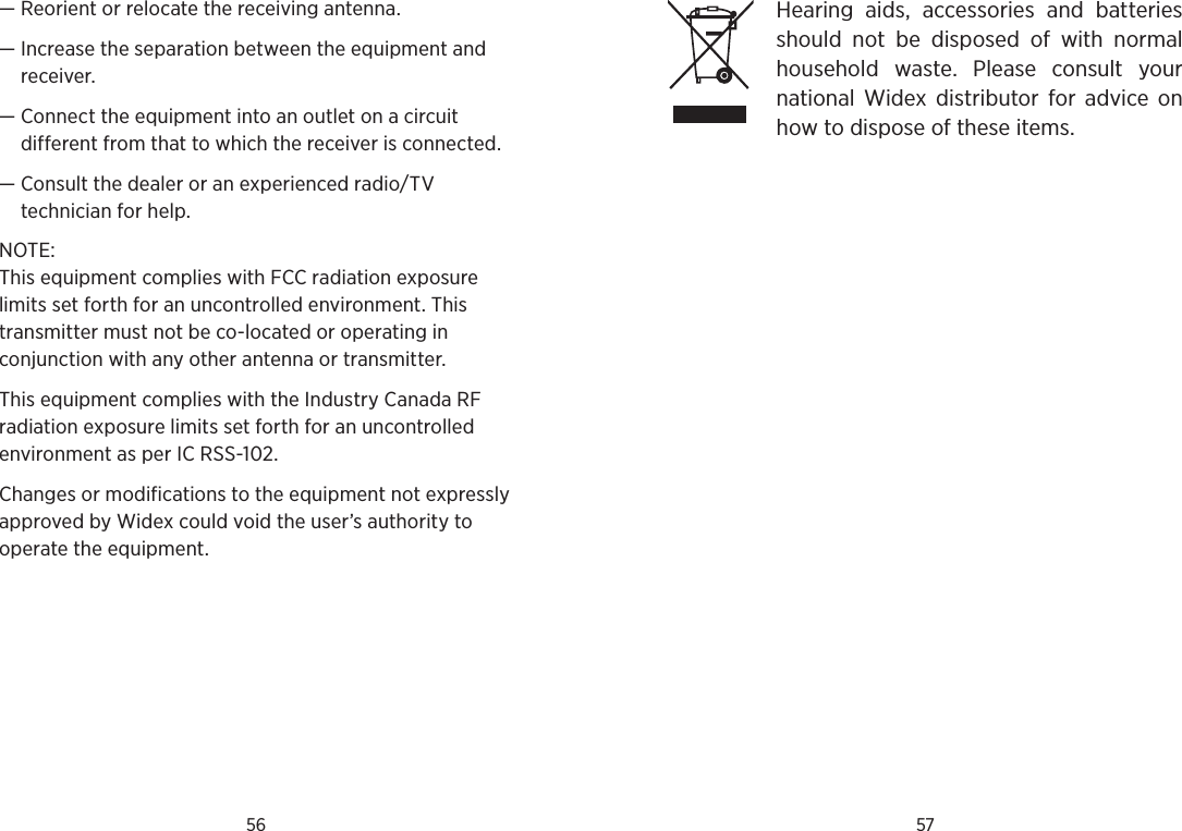56 57—  Reorient or relocate the receiving antenna.—  Increase the separation between the equipment and receiver.—  Connect the equipment into an outlet on a circuit  different from that to which the receiver is connected.—  Consult the dealer or an experienced radio/TV  technician for help.NOTE: This equipment complies with FCC radiation exposure limits set forth for an uncontrolled environment. This transmitter must not be co-located or operating in conjunction with any other antenna or transmitter. This equipment complies with the Industry Canada RF radiation exposure limits set forth for an uncontrolled environment as per IC RSS-102.Changes or modifications to the equipment not expressly approved by Widex could void the user’s authority to operate the equipment.Hearing  aids,  accessories  and  batteries should  not  be  disposed  of  with  normal household  waste.  Please  consult  your  national  Widex  distributor  for  advice  on how to dispose of these items.