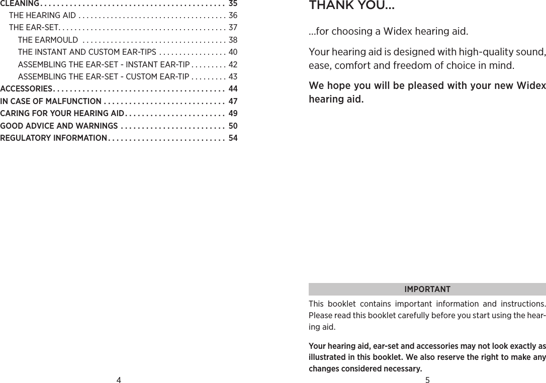 CLEANING............................................ THEHEARINGAID .....................................THEEAR-SET..........................................THEEARMOULD ....................................THEINSTANTANDCUSTOMEAR-TIPS  . . . . . . . . . . . . . . . . . ASSEMBLINGTHEEAR-SET-INSTANTEAR-TIP . . . . . . . . . ASSEMBLINGTHEEAR-SET-CUSTOMEAR-TIP . . . . . . . . . ACCESSORIES......................................... INCASEOFMALFUNCTION ............................. CARINGFORYOURHEARINGAID. . . . . . . . . . . . . . . . . . . . . . . . GOODADVICEANDWARNINGS . . . . . . . . . . . . . . . . . . . . . . . . . REGULATORYINFORMATION............................ 4 5thank You......for choosing a Widex hearing aid.Your hearing aid is designed with high-quality sound, ease, comfort and freedom of choice in mind.  We hope you will be pleased with your new Widex hearing aid.IMPORTANTThis  booklet  contains  important  information  and  instructions. Please read this booklet carefully before you start using the hear-ing aid.Your hearing aid, ear-set and accessories may not look exactly as illustrated in this booklet. We also reserve the right to make any changes considered necessary.