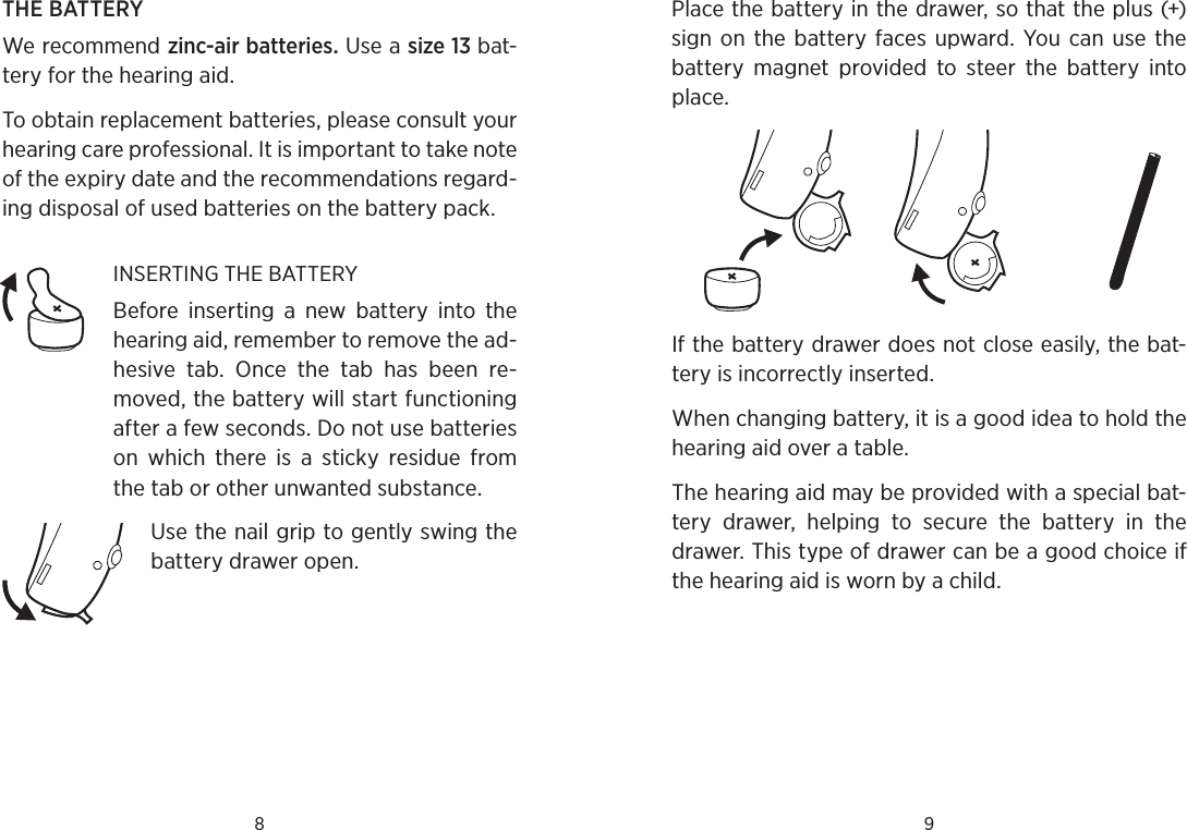 8 9THE BATTERYWe recommend zinc-air batteries. Use a size 13 bat-tery for the hearing aid. To obtain replacement batteries, please consult your hearing care professional. It is important to take note of the expiry date and the recommendations regard-ing disposal of used batteries on the battery pack. INSERTING THE BATTERYBefore  inserting  a  new  battery  into  the hearing aid, remember to remove the ad-hesive  tab.  Once  the  tab  has  been  re-moved, the battery will start functioning after a few seconds. Do not use batteries on  which  there  is  a  sticky  residue  from the tab or other unwanted substance.Use the nail grip to gently swing the battery drawer open. Place the battery in the drawer, so that the plus (+) sign on  the  battery faces  upward.  You  can use  the battery  magnet  provided  to  steer  the  battery  into place. If the battery drawer does not close easily, the bat-tery is incorrectly inserted.When changing battery, it is a good idea to hold the hearing aid over a table.The hearing aid may be provided with a special bat-tery  drawer,  helping  to  secure  the  battery  in  the drawer. This type of drawer can be a good choice if the hearing aid is worn by a child.