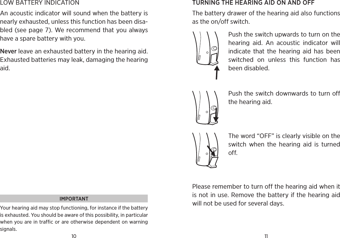 10 11LOW BATTERY INDICATIONAn acoustic indicator will sound when the battery is nearly exhausted, unless this function has been disa-bled (see page 7). We recommend that you always have a spare battery with you.Never leave an exhausted battery in the hearing aid.  Exhausted batteries may leak, damaging the hearing aid. IMPORTANTYour hearing aid may stop functioning, for instance if the battery is exhausted. You should be aware of this possibility, in particular when you are in traffic or are otherwise dependent on warning signals.TURNING THE HEARING AID ON AND OFFThe battery drawer of the hearing aid also functions as the on/off switch. Push the switch upwards to turn on the hearing  aid.  An  acoustic  indicator  will indicate  that the  hearing  aid  has  been switched  on  unless  this  function  has been disabled.Push the switch downwards to turn off the hearing aid. The word “OFF” is clearly visible on the switch  when  the  hearing  aid  is  turned off. Please remember to turn off the hearing aid when it is not in use. Remove the battery if the hearing aid will not be used for several days.OFF