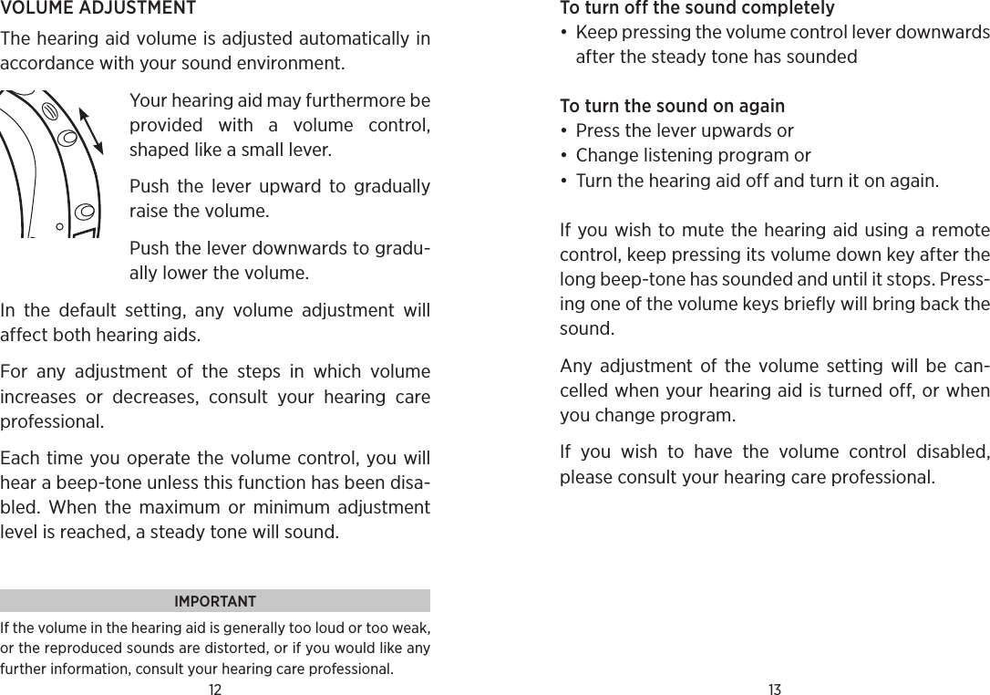 12 13VOLUME ADJUSTMENTThe hearing aid volume is adjusted automatically in accordance with your sound environment. Your hearing aid may furthermore be provided  with  a  volume  control, shaped like a small lever.Push  the  lever  upward  to  gradually raise the volume.Push the lever downwards to gradu-ally lower the volume.In  the  default  setting,  any  volume  adjustment  will  affect both hearing aids. For  any  adjustment  of  the  steps  in  which  volume  increases  or  decreases,  consult  your  hearing  care professional. Each time you operate the volume control, you will hear a beep-tone unless this function has been disa-bled.  When  the  maximum  or  minimum  adjustment level is reached, a steady tone will sound.IMPORTANTIf the volume in the hearing aid is generally too loud or too weak, or the reproduced sounds are distorted, or if you would like any further information, consult your hearing care professional.To turn off the sound completely•  Keep pressing the volume control lever downwards after the steady tone has soundedTo turn the sound on again•  Press the lever upwards or•  Change listening program or•  Turn the hearing aid off and turn it on again.If you wish to mute the hearing aid using a remote control, keep pressing its volume down key after the long beep-tone has sounded and until it stops. Press-ing one of the volume keys briefly will bring back the sound.Any  adjustment  of  the  volume  setting  will be  can-celled when your hearing aid is turned off, or when you change program.If  you  wish  to  have  the  volume  control  disabled, please consult your hearing care professional.