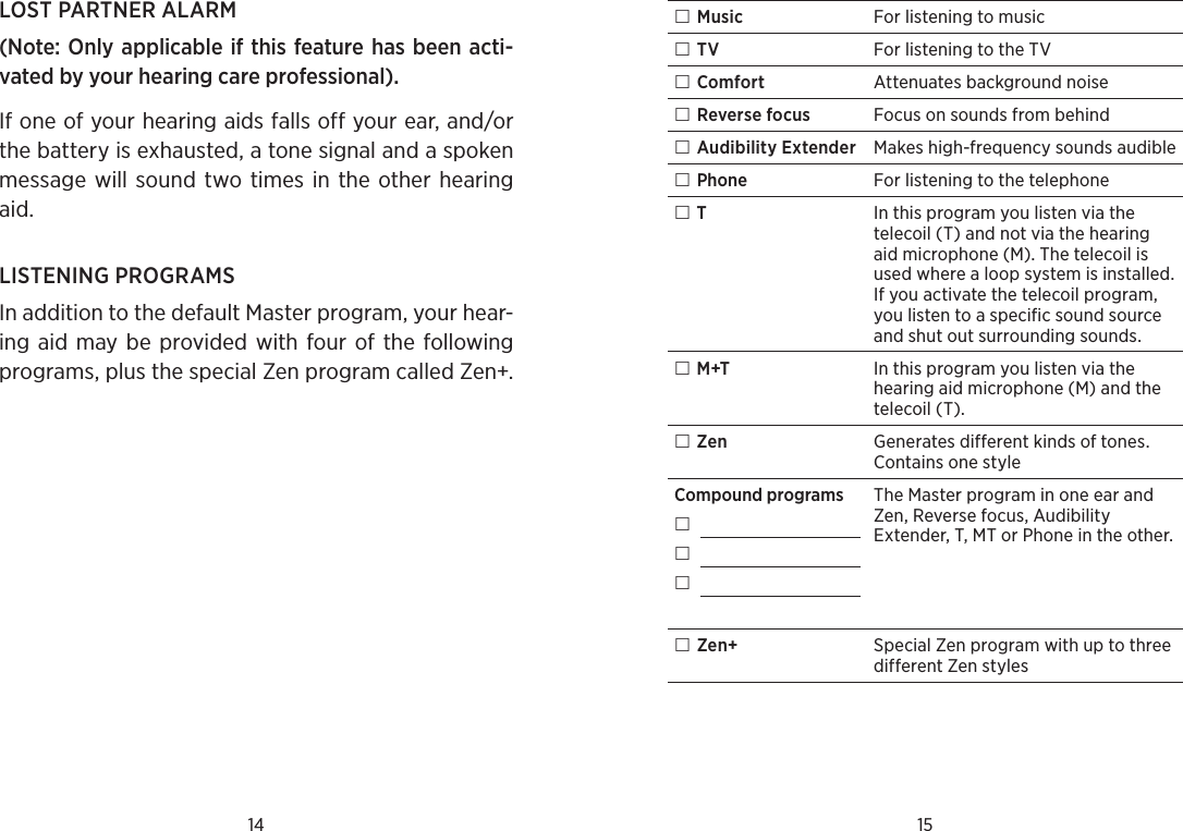 14 15LOST PARTNER ALARM(Note: Only applicable if this feature has been acti-vated by your hearing care professional).If one of your hearing aids falls off your ear, and/or the battery is exhausted, a tone signal and a spoken message will sound two times in  the  other hearing aid.LISTENING PROGRAMSIn addition to the default Master program, your hear-ing aid may be provided  with four of the following programs, plus the special Zen program called Zen+. Music For listening to music TV For listening to the TV Comfort Attenuates background noise Reverse focus Focus on sounds from behind  Audibility Extender Makes high-frequency sounds audible Phone For listening to the telephone TIn this program you listen via the telecoil (T) and not via the hearing aid microphone (M). The telecoil is used where a loop system is installed. If you activate the telecoil program, you listen to a specific sound source and shut out surrounding sounds. M+T In this program you listen via the hearing aid microphone (M) and the telecoil (T). Zen Generates different kinds of tones. Contains one styleCompound programs   The Master program in one ear and Zen, Reverse focus, Audibility Extender, T, MT or Phone in the other. Zen+ Special Zen program with up to three different Zen styles