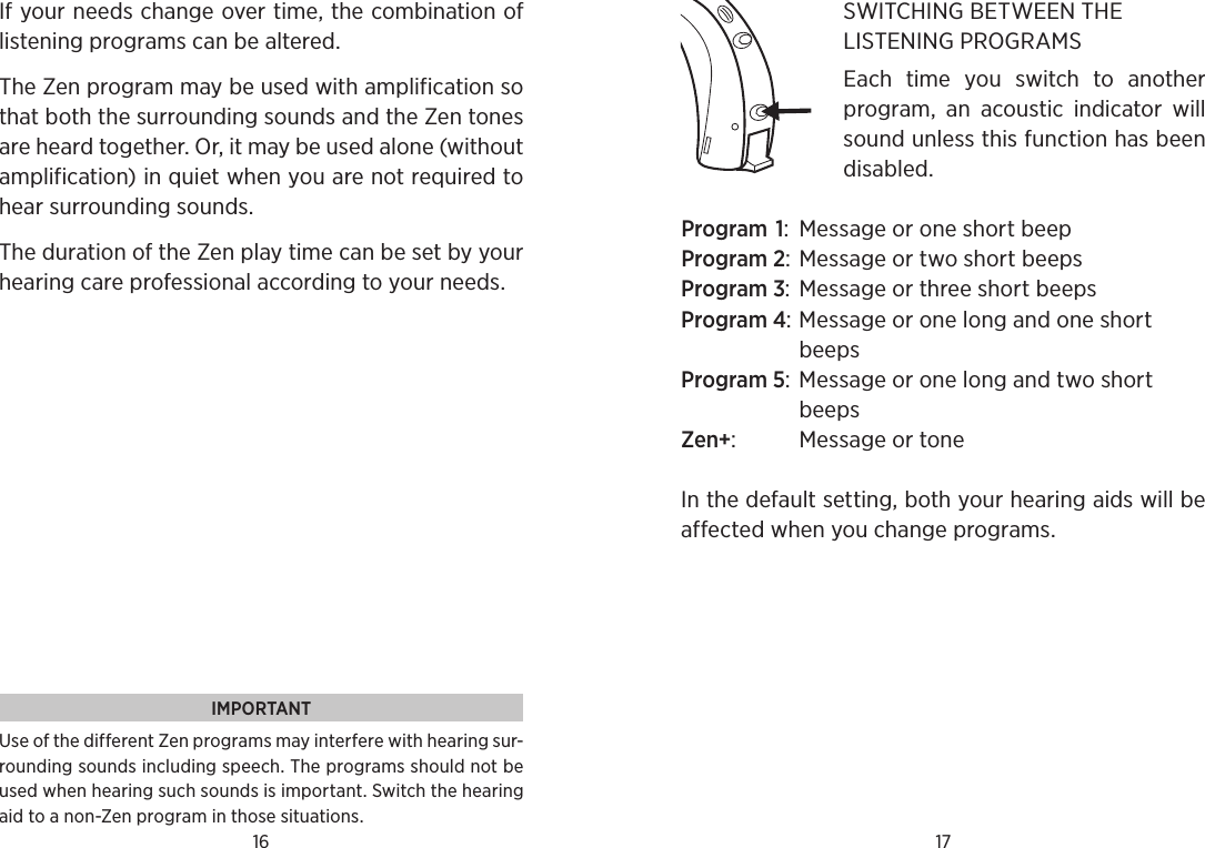 16 17If your needs change over time, the combination of listening programs can be altered.The Zen program may be used with amplification so that both the surrounding sounds and the Zen tones are heard together. Or, it may be used alone (without amplification) in quiet when you are not required to hear surrounding sounds. The duration of the Zen play time can be set by your hearing care professional according to your needs. IMPORTANTUse of the different Zen programs may interfere with hearing sur-rounding sounds including speech. The programs should not be used when hearing such sounds is important. Switch the hearing aid to a non-Zen program in those situations.SWITCHING BETWEEN THE LISTENING PROGRAMSEach  time  you  switch  to  another program,  an  acoustic  indicator  will sound unless this function has been disabled. Program 1:  Message or one short beepProgram 2: Message or two short beepsProgram 3: Message or three short beepsProgram 4: Message or one long and one short beepsProgram 5: Message or one long and two short beepsZen+:  Message or toneIn the default setting, both your hearing aids will be affected when you change programs.