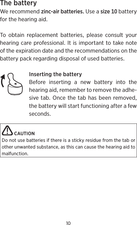 10ThebatteryWerecommendzinc-airbatteriesUseasizebatteryforthehearingaidTo obtain replacement batteries please consult yourhearingcareprofessionalItisimportanttotakenoteoftheexpirationdateandtherecommendationsonthebatterypackregardingdisposalofusedbatteriesInsertingthebatteryBeforeinsertinganewbatteryintothehearingaidremembertoremovetheadhe-sivetabOncethetabhasbeenremovedthebatterywillstartfunctioningafterafewsecondsCAUTIONDo not use batteries if there is a sticky residue from the tab or other unwanted substance, as this can cause the hearing aid to malfunction.