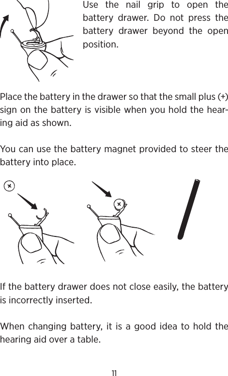 11Use the nail grip to open the batterydrawerDonotpressthebattery drawer beyond the openpositionPlacethebatteryinthedrawersothatthesmallplus()signonthebatteryisvisiblewhenyouholdthehear-ingaidasshownYoucanusethebatterymagnetprovidedtosteerthebatteryintoplaceIfthebatterydrawerdoesnotcloseeasilythebatteryisincorrectlyinsertedWhenchangingbatteryitisagoodideatoholdthehearingaidoveratable