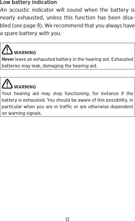 12LowbatteryindicationAn acoustic indicator will sound when the battery isnearlyexhaustedunlessthisfunctionhasbeendisa-bled(seepage)WerecommendthatyoualwayshaveasparebatterywithyouWARNINGNever leave an exhausted battery in the hearing aid. Exhausted batteries may leak, damaging the hearing aid. WARNINGYour hearing aid may stop functioning, for instance if the  battery is exhausted. You should be aware of this possibility, in particular when you are in traffic or are otherwise dependent on warning signals.