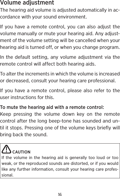 16VolumeadjustmentThehearingaidvolumeisadjustedautomaticallyinac-cordancewithyoursoundenvironmentIfyouhavearemotecontrolyoucanalsoadjustthevolumemanuallyormuteyourhearingaidAnyadjust-mentofthevolumesettingwillbecancelledwhenyourhearingaidisturnedofforwhenyouchangeprogramInthedefaultsettinganyvolume adjustment via theremotecontrolwillaffectbothhearingaidsToaltertheincrementsinwhichthevolumeisincreasedordecreasedconsultyourhearingcareprofessionalIfyouhavearemotecontrolpleasealsorefertotheuserinstructionsforthisTomutethehearingaidwitharemotecontrolKeep pressing the volume down key on the remotecontrolafterthelongbeep-tonehassoundedandun-tilitstopsPressingoneofthevolumekeysbrieflywillbringbackthesoundCAUTIONIf the volume in the hearing aid is generally too loud or too weak, or the reproduced sounds are distorted, or if you would like any further information, consult your hearing care profes-sional.