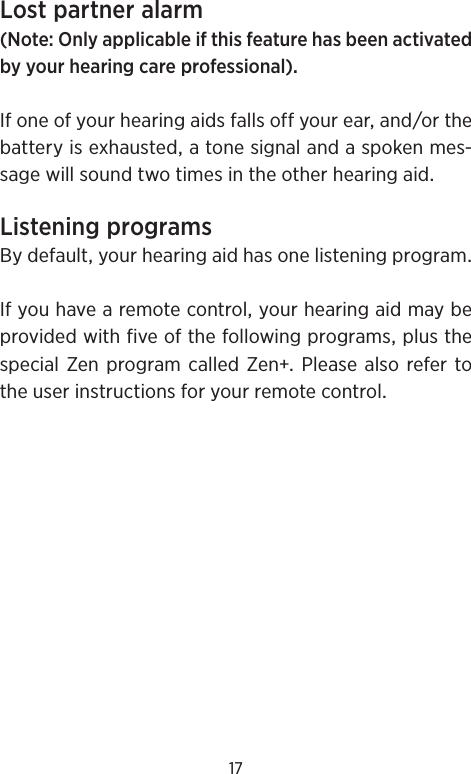 17Lostpartneralarm(NoteOnlyapplicableifthisfeaturehasbeenactivatedbyyourhearingcareprofessional)Ifoneofyourhearingaidsfallsoffyourearandorthebatteryisexhaustedatonesignalandaspokenmes-sagewillsoundtwotimesintheotherhearingaidListeningprogramsBydefaultyourhearingaidhasonelisteningprogramIfyouhavearemotecontrolyourhearingaidmaybeprovidedwithfiveofthefollowingprogramsplusthespecialZenprogramcalledZenPleasealso refer totheuserinstructionsforyourremotecontrol