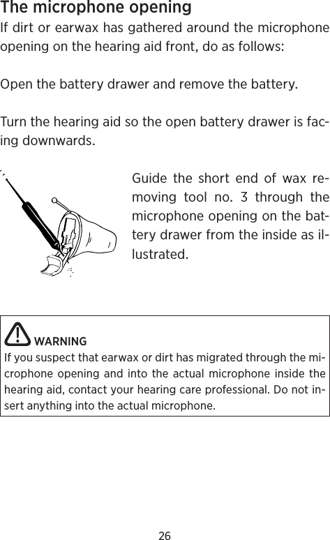 26 ThemicrophoneopeningIfdirtorearwaxhasgatheredaroundthemicrophoneopeningonthehearingaidfrontdoasfollowsOpenthebatterydrawerandremovethebatteryTurnthehearingaidsotheopenbatterydrawerisfac-ingdownwardsGuide the short end of wax re-moving tool no  through themicrophoneopeningonthebat-terydrawerfromtheinsideasil-lustratedWARNINGIf you suspect that earwax or dirt has migrated through the mi-crophone opening and into the actual microphone inside the hearing aid, contact your hearing care professional. Do not in-sert anything into the actual microphone.