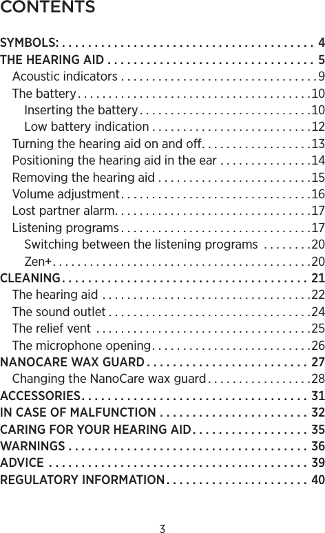 CONTENTSSYMBOLS . . . . . . . . . . . . . . . . . . . . . . . . . . . . . . . . . . . . . . . THEHEARINGAID  . . . . . . . . . . . . . . . . . . . . . . . . . . . . . . . . Acousticindicators  . . . . . . . . . . . . . . . . . . . . . . . . . . . . . . . . Thebattery. . . . . . . . . . . . . . . . . . . . . . . . . . . . . . . . . . . . . .Insertingthebattery. . . . . . . . . . . . . . . . . . . . . . . . . . . .Lowbatteryindication . . . . . . . . . . . . . . . . . . . . . . . . . .Turningthehearingaidonandoff. . . . . . . . . . . . . . . . . .Positioningthehearingaidintheear  . . . . . . . . . . . . . . .Removingthehearingaid  . . . . . . . . . . . . . . . . . . . . . . . . .Volumeadjustment. . . . . . . . . . . . . . . . . . . . . . . . . . . . . . .Lostpartneralarm. . . . . . . . . . . . . . . . . . . . . . . . . . . . . . . .Listeningprograms . . . . . . . . . . . . . . . . . . . . . . . . . . . . . . .Switchingbetweenthelisteningprograms  . . . . . . . .Zen. . . . . . . . . . . . . . . . . . . . . . . . . . . . . . . . . . . . . . . . . .CLEANING. . . . . . . . . . . . . . . . . . . . . . . . . . . . . . . . . . . . . . Thehearingaid  . . . . . . . . . . . . . . . . . . . . . . . . . . . . . . . . . .Thesoundoutlet . . . . . . . . . . . . . . . . . . . . . . . . . . . . . . . . .Thereliefvent  . . . . . . . . . . . . . . . . . . . . . . . . . . . . . . . . . . .Themicrophoneopening. . . . . . . . . . . . . . . . . . . . . . . . . .NANOCAREWAXGUARD . . . . . . . . . . . . . . . . . . . . . . . . . ChangingtheNanoCarewaxguard . . . . . . . . . . . . . . . . .ACCESSORIES. . . . . . . . . . . . . . . . . . . . . . . . . . . . . . . . . . . INCASEOFMALFUNCTION  . . . . . . . . . . . . . . . . . . . . . . . CARINGFORYOURHEARINGAID. . . . . . . . . . . . . . . . . . WARNINGS. . . . . . . . . . . . . . . . . . . . . . . . . . . . . . . . . . . . . ADVICE  . . . . . . . . . . . . . . . . . . . . . . . . . . . . . . . . . . . . . . . . REGULATORYINFORMATION. . . . . . . . . . . . . . . . . . . . . . 3