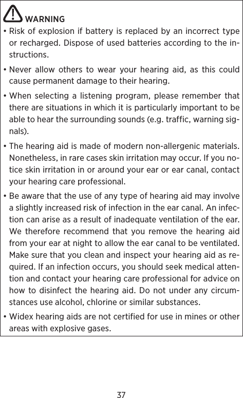 37WARNING•RiskofexplosionifbatteryisreplacedbyanincorrecttypeorrechargedDisposeofusedbatteriesaccordingtothein-structions•Never allow others to wear your hearing aid as this couldcausepermanentdamagetotheirhear ing•Whenselectingalisteningprogrampleaserememberthattherearesituationsinwhichitisparticularlyimportanttobeabletohearthesurroundingsounds(egtrafficwarningsig-nals)•Thehearingaidismadeofmodernnon-allergenicmaterialsNonethelessinrarecasesskinirritationmayoccurIfyouno-ticeskinirritationinoraroundyourearorearcanalcontactyourhearingcareprofessional•BeawarethattheuseofanytypeofhearingaidmayinvolveaslightlyincreasedriskofinfectionintheearcanalAninfec-tioncanariseasaresultofinadequateventilationoftheearWethereforerecommendthatyouremovethehearingaidfromyourearatnighttoallowtheearcanaltobeventilatedMakesurethatyoucleanandinspectyourhearingaidasre-quiredIfaninfectionoccursyoushouldseekmedicalatten-tionandcontactyourhearingcareprofessionalforadviceonhowtodisinfectthehearingaidDonotunderanycircum-stancesusealcoholchlorineorsimilarsubstances•Widexhearingaidsarenotcertifiedforuseinminesorotherareaswithexplosivegases